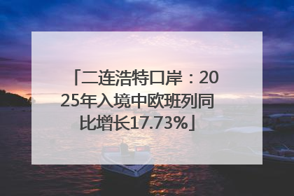 二连浩特口岸：2025年入境中欧班列同比增长17.73%
