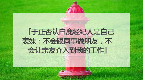 于正否认白鹿经纪人是自己表妹：不会跟同事做朋友，不会让亲友介入到我的工作