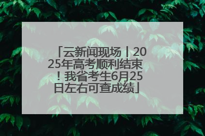 云新闻现场丨2025年高考顺利结束！我省考生6月25日左右可查成绩