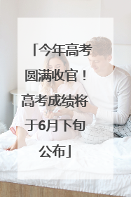 今年高考圆满收官！高考成绩将于6月下旬公布