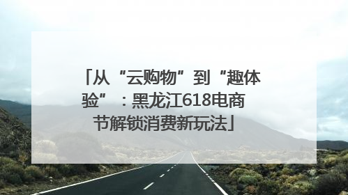 从“云购物”到“趣体验”：黑龙江618电商节解锁消费新玩法