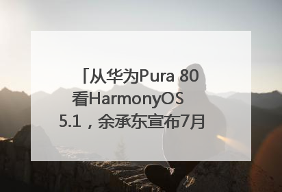 从华为Pura 80看HarmonyOS 5.1，余承东宣布7月迎来首批机型升级
