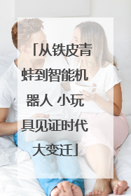 从铁皮青蛙到智能机器人 小玩具见证时代大变迁