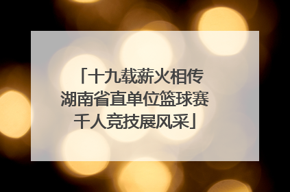 十九载薪火相传 湖南省直单位篮球赛千人竞技展风采