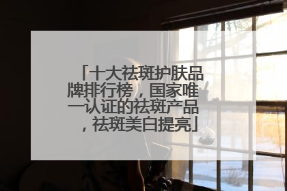 十大祛斑护肤品牌排行榜，国家唯一认证的祛斑产品，祛斑美白提亮