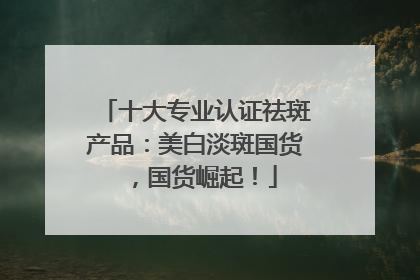 十大专业认证祛斑产品：美白淡斑国货，国货崛起！