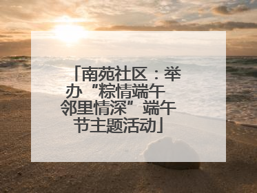 南苑社区：举办“粽情端午 邻里情深”端午节主题活动