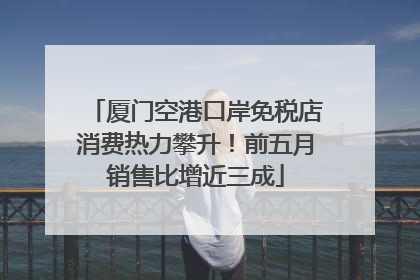 厦门空港口岸免税店消费热力攀升！前五月销售比增近三成