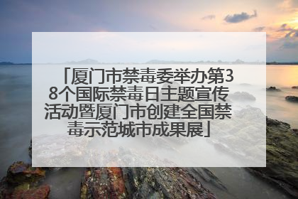 厦门市禁毒委举办第38个国际禁毒日主题宣传活动暨厦门市创建全国禁毒示范城市成果展