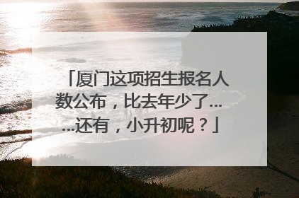 厦门这项招生报名人数公布，比去年少了……还有，小升初呢？