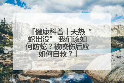 健康科普丨天热“蛇出没” 我们该如何防蛇？被咬伤后应如何自救？