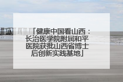 健康中国看山西：长治医学院附属和平医院获批山西省博士后创新实践基地