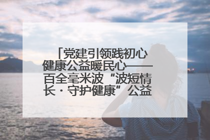 党建引领践初心 健康公益暖民心——百全毫米波“波短情长・守护健康”公益活动进社区