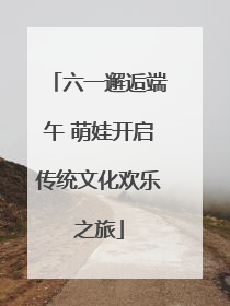 六一邂逅端午 萌娃开启传统文化欢乐之旅