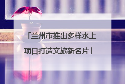 兰州市推出多样水上项目打造文旅新名片