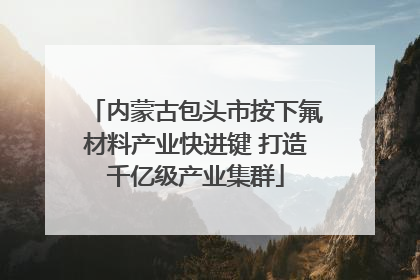 内蒙古包头市按下氟材料产业快进键 打造千亿级产业集群