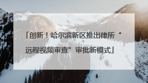 创新！哈尔滨新区推出律所“远程视频审查”审批新模式