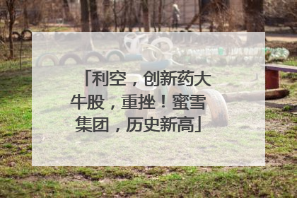 利空，创新药大牛股，重挫！蜜雪集团，历史新高