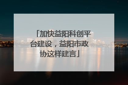 加快益阳科创平台建设，益阳市政协这样建言