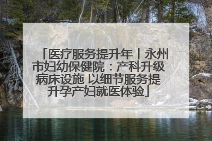 医疗服务提升年丨永州市妇幼保健院：产科升级病床设施 以细节服务提升孕产妇就医体验