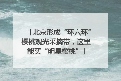 北京形成“环六环”樱桃观光采摘带，这里能买“明星樱桃”