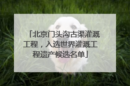 北京门头沟古渠灌溉工程，入选世界灌溉工程遗产候选名单