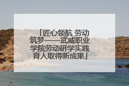 匠心领航 劳动筑梦——武威职业学院劳动研学实践育人取得新成果