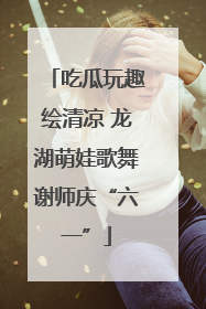 吃瓜玩趣绘清凉 龙湖萌娃歌舞谢师庆“六一”