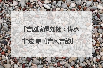 吉剧演员刘杨：传承非遗 唱响吉风吉韵