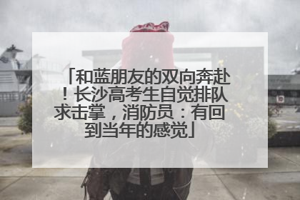 和蓝朋友的双向奔赴！长沙高考生自觉排队求击掌，消防员：有回到当年的感觉