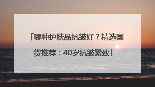 哪种护肤品抗皱好？精选国货推荐：40岁抗皱紧致