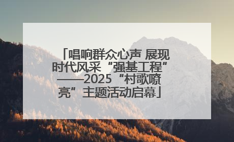 唱响群众心声 展现时代风采“强基工程”——2025“村歌嘹亮”主题活动启幕
