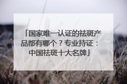 国家唯一认证的祛斑产品都有哪个？专业持证：中国祛斑十大名牌