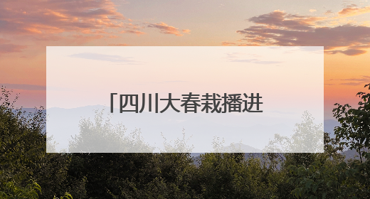 四川大春栽播进度过半 小春产量形势总体较好