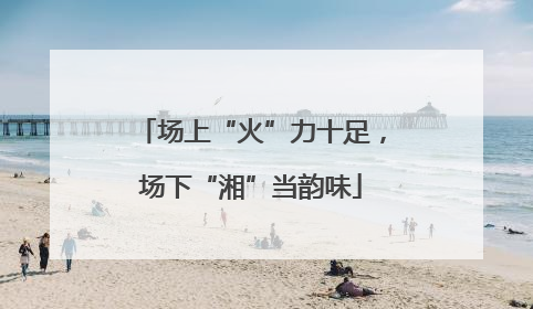 场上“火”力十足，场下“湘”当韵味