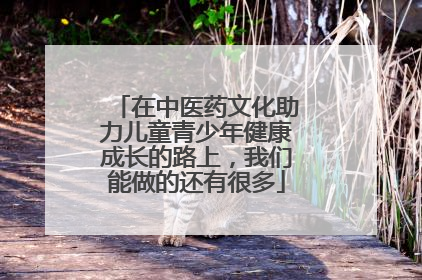 在中医药文化助力儿童青少年健康成长的路上，我们能做的还有很多