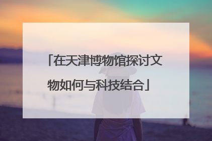 在天津博物馆探讨文物如何与科技结合