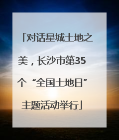对话星城土地之美，长沙市第35个“全国土地日”主题活动举行
