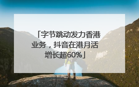 字节跳动发力香港业务,抖音在港月活增长超60%