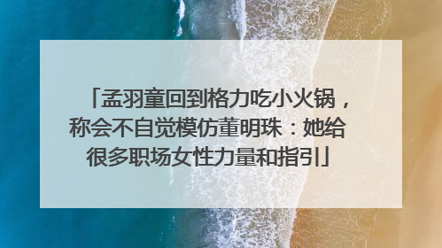 孟羽童回到格力吃小火锅，称会不自觉模仿董明珠：她给很多职场女性力量和指引