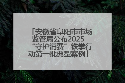 安徽省阜阳市市场监管局公布2025“守护消费”铁拳行动第一批典型案例