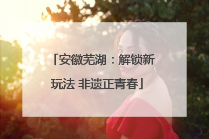 安徽芜湖：解锁新玩法 非遗正青春