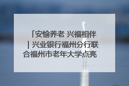 安愉养老 兴福相伴｜兴业银行福州分行联合福州市老年大学点亮安愉文化生活