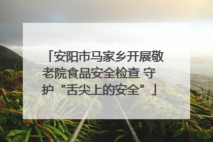 安阳市马家乡开展敬老院食品安全检查 守护“舌尖上的安全”