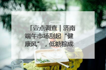 壹点调查｜济南端午市场刮起“健康风”，低糖粽成消费者“新宠”