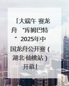 大端午 赛龙舟 “库姆巴特”2025年中国龙舟公开赛（湖北·仙桃站）开幕