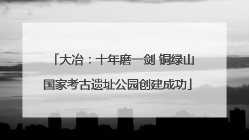 大冶：十年磨一剑 铜绿山国家考古遗址公园创建成功