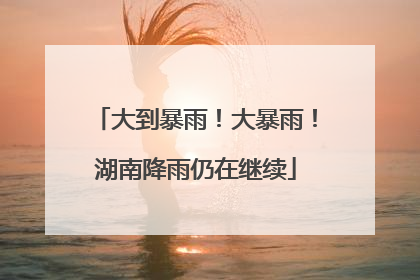大到暴雨！大暴雨！湖南降雨仍在继续