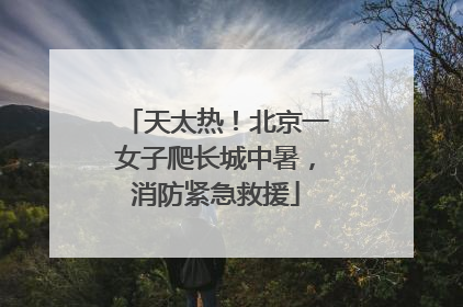 天太热！北京一女子爬长城中暑，消防紧急救援