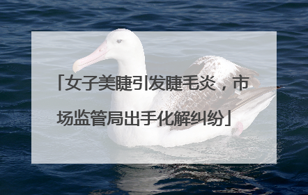 女子美睫引发睫毛炎，市场监管局出手化解纠纷